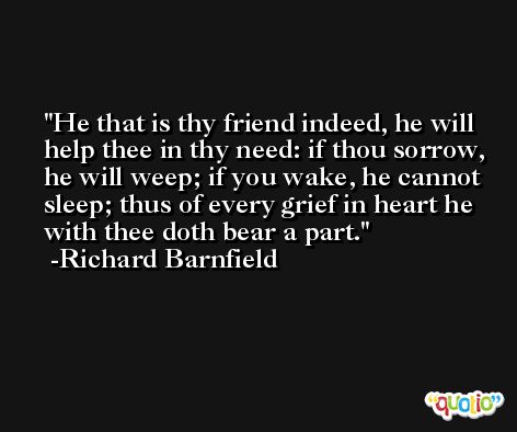 He that is thy friend indeed, he will help thee in thy need: if thou sorrow, he will weep; if you wake, he cannot sleep; thus of every grief in heart he with thee doth bear a part. -Richard Barnfield