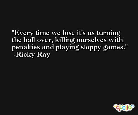 Every time we lose it's us turning the ball over, killing ourselves with penalties and playing sloppy games. -Ricky Ray