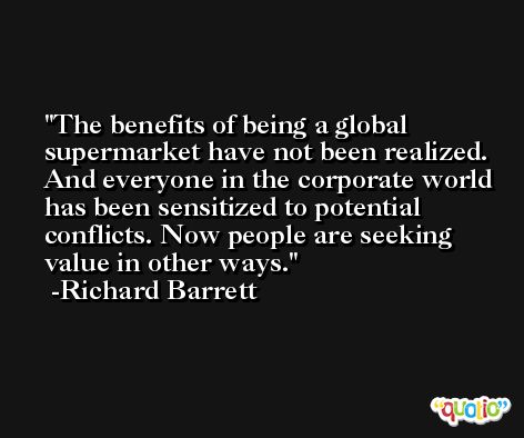 The benefits of being a global supermarket have not been realized. And everyone in the corporate world has been sensitized to potential conflicts. Now people are seeking value in other ways. -Richard Barrett