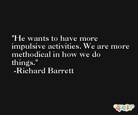 He wants to have more impulsive activities. We are more methodical in how we do things. -Richard Barrett