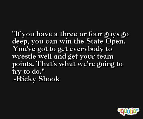 If you have a three or four guys go deep, you can win the State Open. You've got to get everybody to wrestle well and get your team points. That's what we're going to try to do. -Ricky Shook