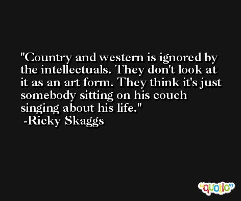 Country and western is ignored by the intellectuals. They don't look at it as an art form. They think it's just somebody sitting on his couch singing about his life. -Ricky Skaggs