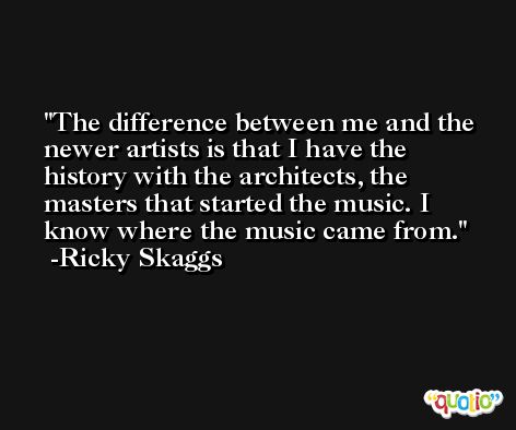 The difference between me and the newer artists is that I have the history with the architects, the masters that started the music. I know where the music came from. -Ricky Skaggs