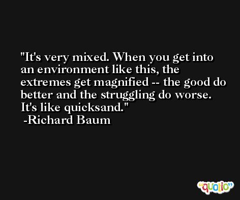 It's very mixed. When you get into an environment like this, the extremes get magnified -- the good do better and the struggling do worse. It's like quicksand. -Richard Baum
