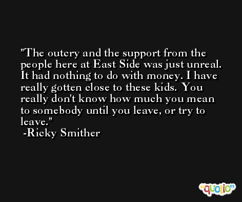 The outcry and the support from the people here at East Side was just unreal. It had nothing to do with money. I have really gotten close to these kids. You really don't know how much you mean to somebody until you leave, or try to leave. -Ricky Smither