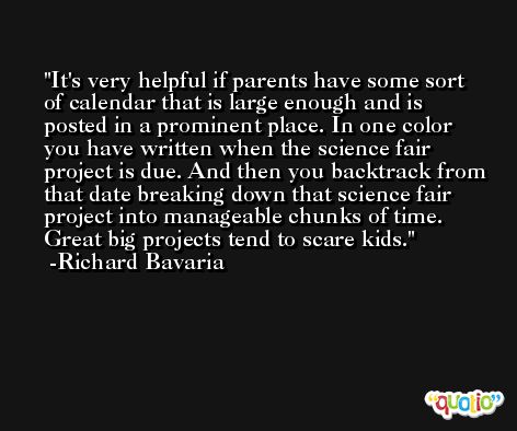 It's very helpful if parents have some sort of calendar that is large enough and is posted in a prominent place. In one color you have written when the science fair project is due. And then you backtrack from that date breaking down that science fair project into manageable chunks of time. Great big projects tend to scare kids. -Richard Bavaria