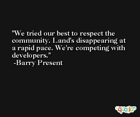 We tried our best to respect the community. Land's disappearing at a rapid pace. We're competing with developers. -Barry Present