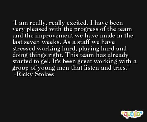 I am really, really excited. I have been very pleased with the progress of the team and the improvement we have made in the last seven weeks. As a staff we have stressed working hard, playing hard and doing things right. This team has already started to gel. It's been great working with a group of young men that listen and tries. -Ricky Stokes