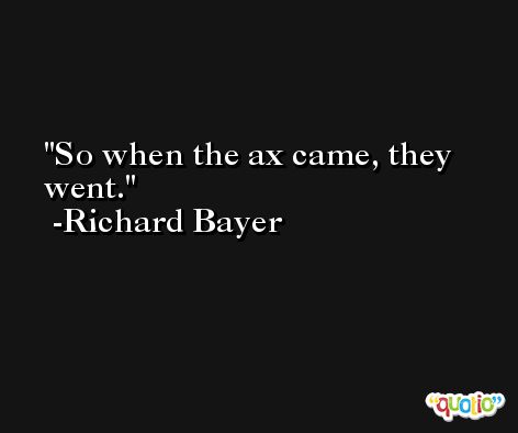 So when the ax came, they went. -Richard Bayer