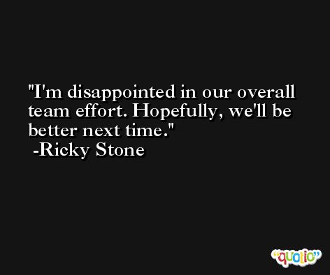 I'm disappointed in our overall team effort. Hopefully, we'll be better next time. -Ricky Stone