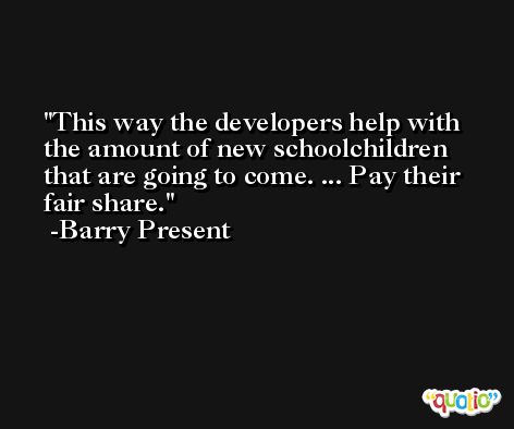 This way the developers help with the amount of new schoolchildren that are going to come. ... Pay their fair share. -Barry Present