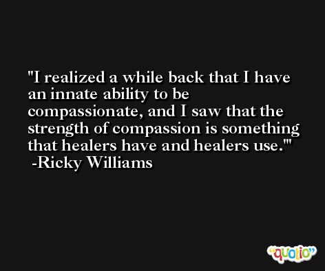 I realized a while back that I have an innate ability to be compassionate, and I saw that the strength of compassion is something that healers have and healers use.' -Ricky Williams
