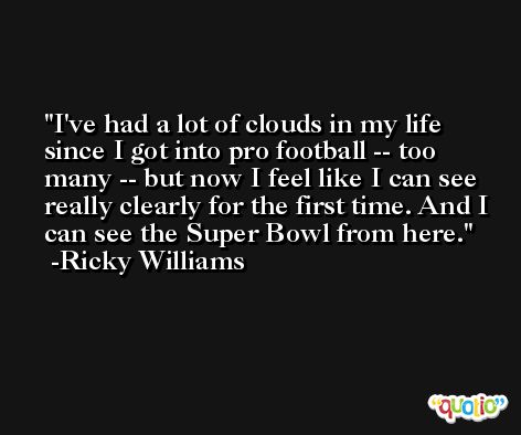 I've had a lot of clouds in my life since I got into pro football -- too many -- but now I feel like I can see really clearly for the first time. And I can see the Super Bowl from here. -Ricky Williams