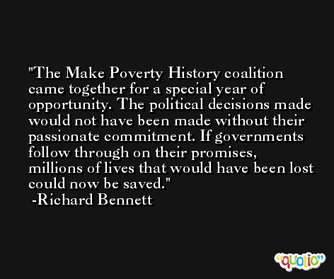 The Make Poverty History coalition came together for a special year of opportunity. The political decisions made would not have been made without their passionate commitment. If governments follow through on their promises, millions of lives that would have been lost could now be saved. -Richard Bennett