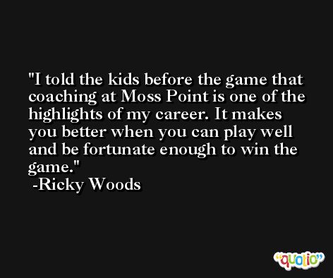 I told the kids before the game that coaching at Moss Point is one of the highlights of my career. It makes you better when you can play well and be fortunate enough to win the game. -Ricky Woods