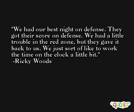We had our best night on defense. They got their score on defense. We had a little trouble in the red zone, but they gave it back to us. We just sort of like to work the time on the clock a little bit. -Ricky Woods