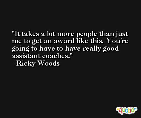 It takes a lot more people than just me to get an award like this. You're going to have to have really good assistant coaches. -Ricky Woods