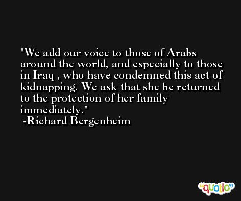 We add our voice to those of Arabs around the world, and especially to those in Iraq , who have condemned this act of kidnapping. We ask that she be returned to the protection of her family immediately. -Richard Bergenheim