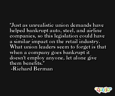 Just as unrealistic union demands have helped bankrupt auto, steel, and airline companies, so this legislation could have a similar impact on the retail industry. What union leaders seem to forget is that when a company goes bankrupt it doesn't employ anyone, let alone give them benefits. -Richard Berman