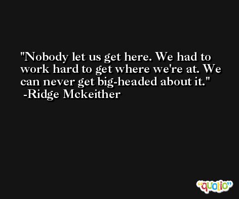 Nobody let us get here. We had to work hard to get where we're at. We can never get big-headed about it. -Ridge Mckeither