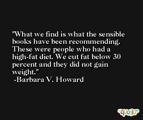 What we find is what the sensible books have been recommending. These were people who had a high-fat diet. We cut fat below 30 percent and they did not gain weight. -Barbara V. Howard