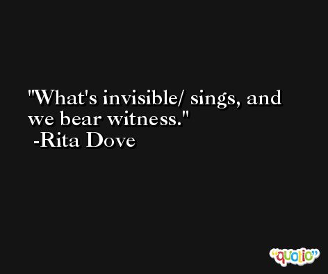 What's invisible/ sings, and we bear witness. -Rita Dove
