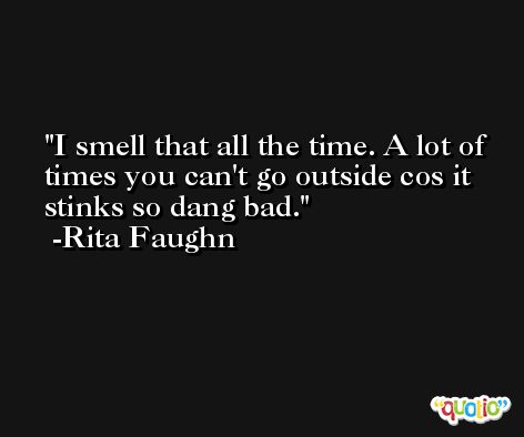 I smell that all the time. A lot of times you can't go outside cos it stinks so dang bad. -Rita Faughn