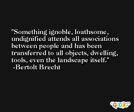 Something ignoble, loathsome, undignified attends all associations between people and has been transferred to all objects, dwelling, tools, even the landscape itself. -Bertolt Brecht