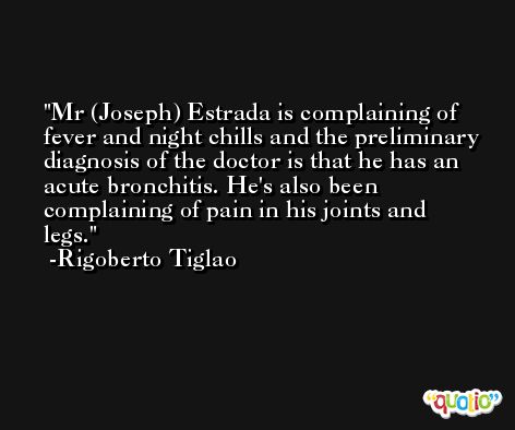 Mr (Joseph) Estrada is complaining of fever and night chills and the preliminary diagnosis of the doctor is that he has an acute bronchitis. He's also been complaining of pain in his joints and legs. -Rigoberto Tiglao