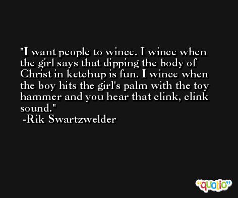 I want people to wince. I wince when the girl says that dipping the body of Christ in ketchup is fun. I wince when the boy hits the girl's palm with the toy hammer and you hear that clink, clink sound. -Rik Swartzwelder