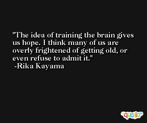 The idea of training the brain gives us hope. I think many of us are overly frightened of getting old, or even refuse to admit it. -Rika Kayama