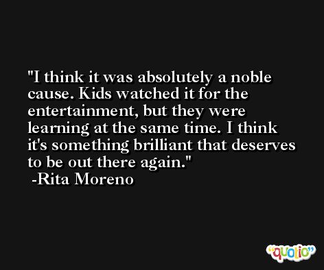 I think it was absolutely a noble cause. Kids watched it for the entertainment, but they were learning at the same time. I think it's something brilliant that deserves to be out there again. -Rita Moreno