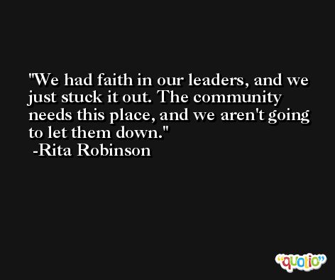 We had faith in our leaders, and we just stuck it out. The community needs this place, and we aren't going to let them down. -Rita Robinson