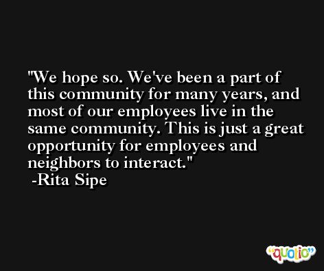 We hope so. We've been a part of this community for many years, and most of our employees live in the same community. This is just a great opportunity for employees and neighbors to interact. -Rita Sipe