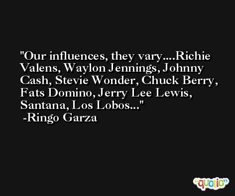 Our influences, they vary....Richie Valens, Waylon Jennings, Johnny Cash, Stevie Wonder, Chuck Berry, Fats Domino, Jerry Lee Lewis, Santana, Los Lobos... -Ringo Garza