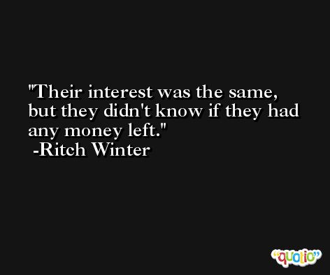 Their interest was the same, but they didn't know if they had any money left. -Ritch Winter