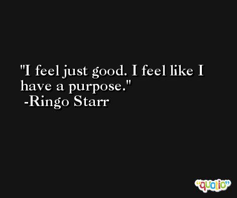 I feel just good. I feel like I have a purpose. -Ringo Starr