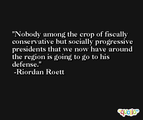 Nobody among the crop of fiscally conservative but socially progressive presidents that we now have around the region is going to go to his defense. -Riordan Roett