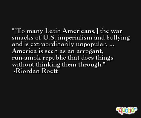 [To many Latin Americans,] the war smacks of U.S. imperialism and bullying and is extraordinarily unpopular, ... America is seen as an arrogant, run-amok republic that does things without thinking them through. -Riordan Roett
