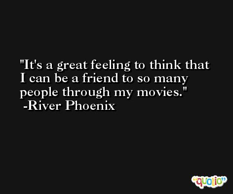 It's a great feeling to think that I can be a friend to so many people through my movies. -River Phoenix