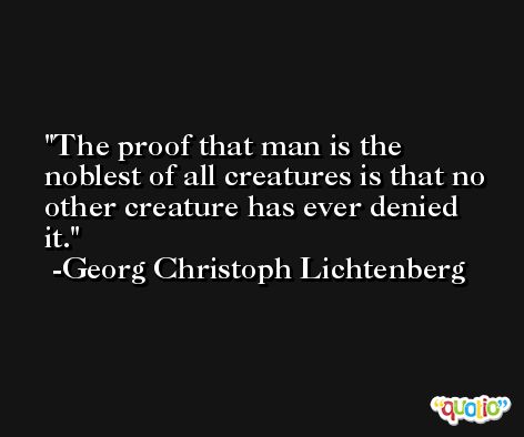 The proof that man is the noblest of all creatures is that no other creature has ever denied it. -Georg Christoph Lichtenberg