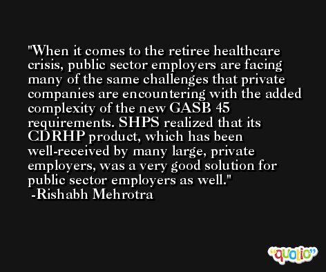 When it comes to the retiree healthcare crisis, public sector employers are facing many of the same challenges that private companies are encountering with the added complexity of the new GASB 45 requirements. SHPS realized that its CDRHP product, which has been well-received by many large, private employers, was a very good solution for public sector employers as well. -Rishabh Mehrotra