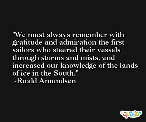 We must always remember with gratitude and admiration the first sailors who steered their vessels through storms and mists, and increased our knowledge of the lands of ice in the South. -Roald Amundsen