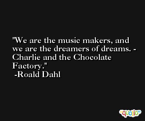 We are the music makers, and we are the dreamers of dreams. - Charlie and the Chocolate Factory. -Roald Dahl
