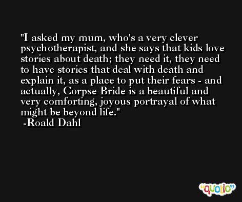 I asked my mum, who's a very clever psychotherapist, and she says that kids love stories about death; they need it, they need to have stories that deal with death and explain it, as a place to put their fears - and actually, Corpse Bride is a beautiful and very comforting, joyous portrayal of what might be beyond life. -Roald Dahl