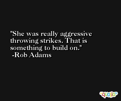 She was really aggressive throwing strikes. That is something to build on. -Rob Adams