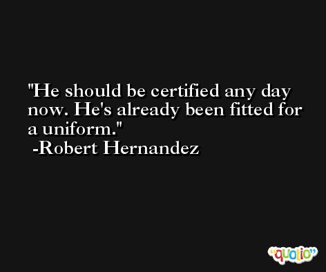He should be certified any day now. He's already been fitted for a uniform. -Robert Hernandez