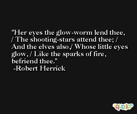 Her eyes the glow-worm lend thee, / The shooting-stars attend thee; / And the elves also,/ Whose little eyes glow, / Like the sparks of fire, befriend thee. -Robert Herrick