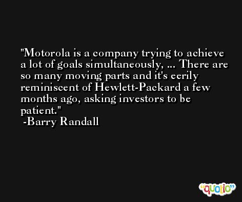 Motorola is a company trying to achieve a lot of goals simultaneously, ... There are so many moving parts and it's eerily reminiscent of Hewlett-Packard a few months ago, asking investors to be patient. -Barry Randall