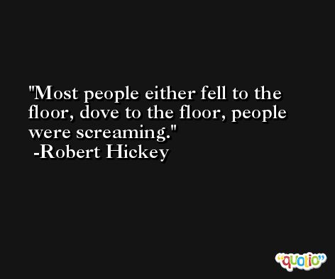 Most people either fell to the floor, dove to the floor, people were screaming. -Robert Hickey